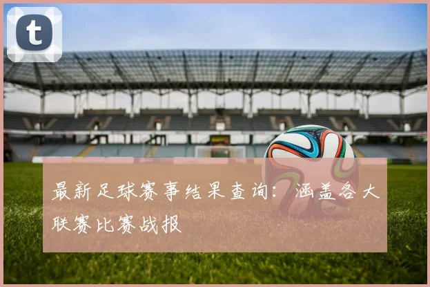 最新足球赛事结果查询：涵盖各大联赛比赛战报