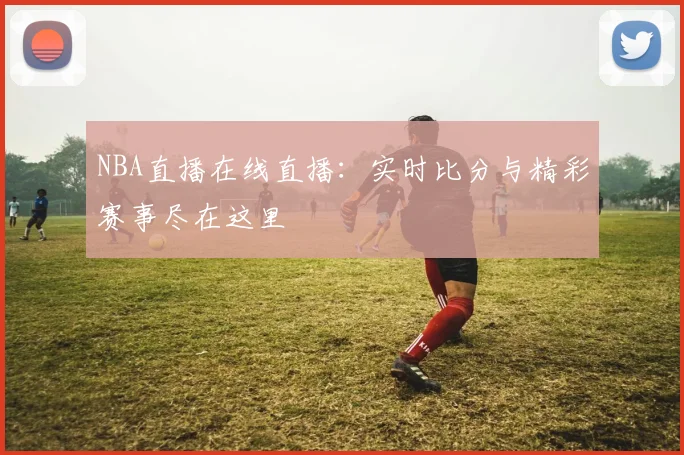 NBA直播在线直播：实时比分与精彩赛事尽在这里