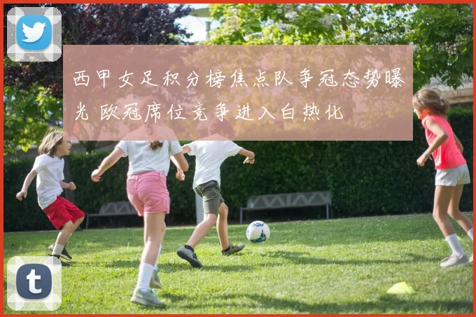 西甲女足积分榜焦点队争冠态势曝光 欧冠席位竞争进入白热化