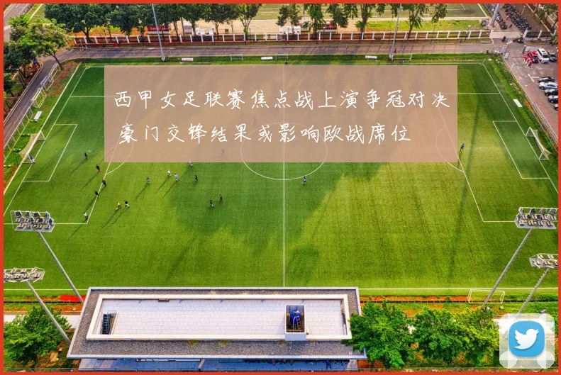 西甲女足联赛焦点战上演争冠对决 豪门交锋结果或影响欧战席位