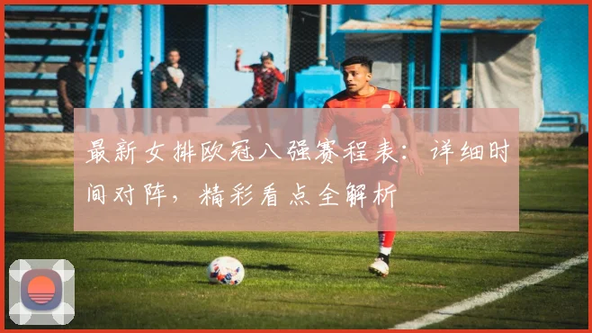 最新女排欧冠八强赛程表：详细时间对阵，精彩看点全解析