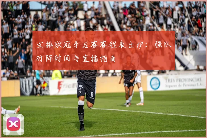 女排欧冠季后赛赛程表出炉：强队对阵时间与直播指南