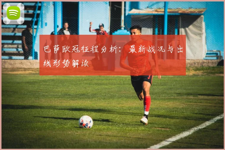 巴萨欧冠征程分析：最新战况与出线形势解读