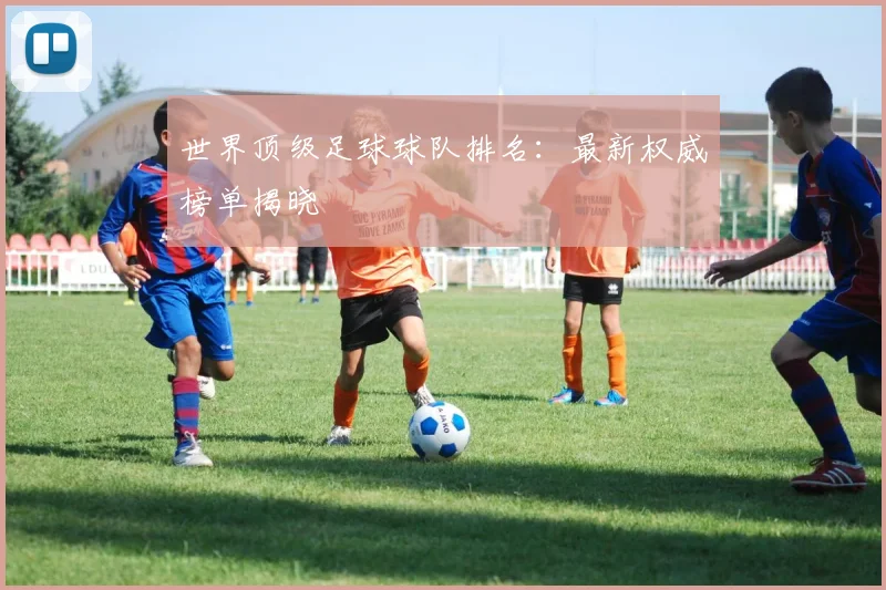 世界顶级足球球队排名：最新权威榜单揭晓