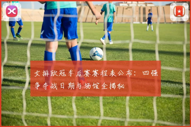 女排欧冠季后赛赛程表公布：四强争夺战日期与场馆全揭秘