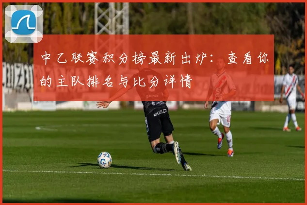 中乙联赛积分榜最新出炉:查看你的主队排名与比分详情