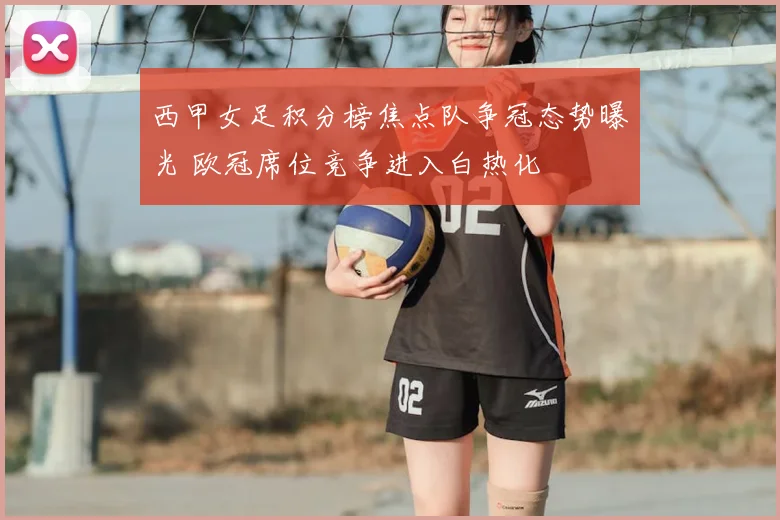 西甲女足积分榜焦点队争冠态势曝光 欧冠席位竞争进入白热化