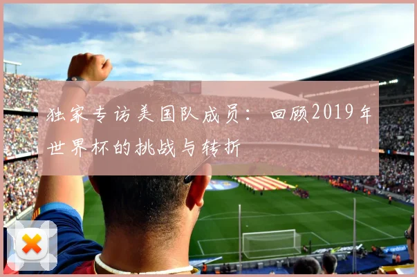 独家专访美国队成员:回顾2019年世界杯的挑战与转折