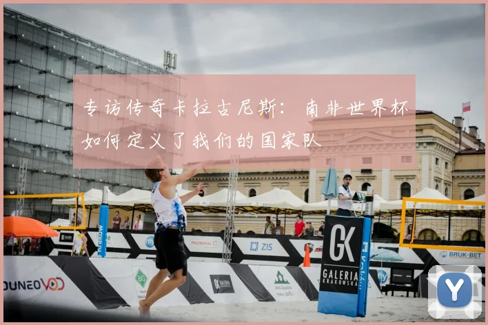 专访传奇卡拉古尼斯:南非世界杯如何定义了我们的国家队