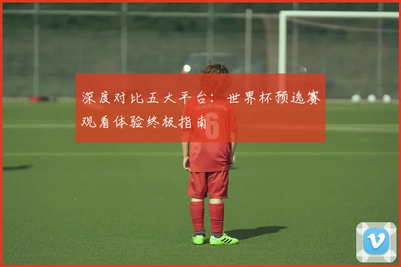 深度对比五大平台:世界杯预选赛观看体验终极指南