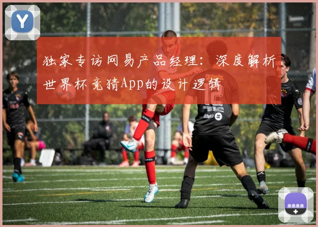 独家专访网易产品经理:深度解析世界杯竞猜App的设计逻辑
