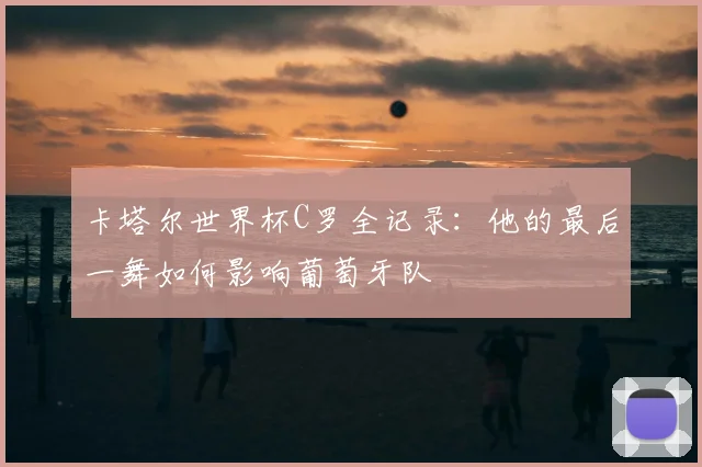 卡塔尔世界杯C罗全记录：他的最后一舞如何影响葡萄牙队