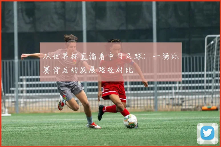 从世界杯直播看中日足球：一场比赛背后的发展路径对比