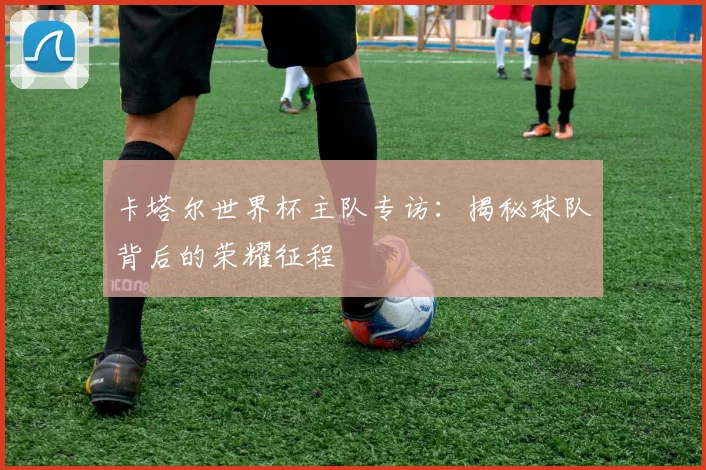 卡塔尔世界杯主队专访：揭秘球队背后的荣耀征程