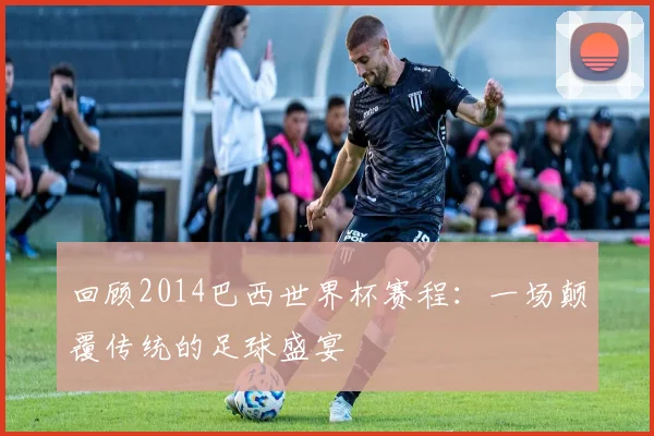 回顾2014巴西世界杯赛程:一场颠覆传统的足球盛宴