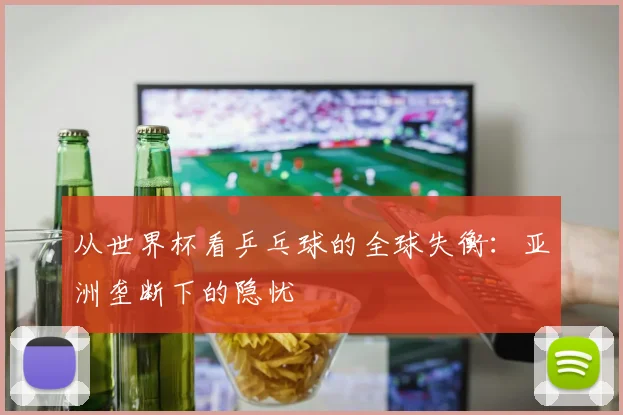 从世界杯看乒乓球的全球失衡：亚洲垄断下的隐忧