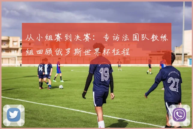 从小组赛到决赛:专访法国队教练组回顾俄罗斯世界杯征程
