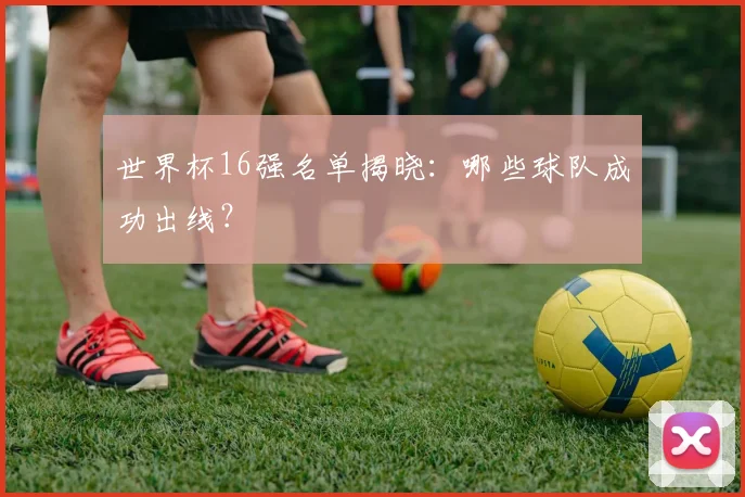 世界杯16强名单揭晓:哪些球队成功出线?