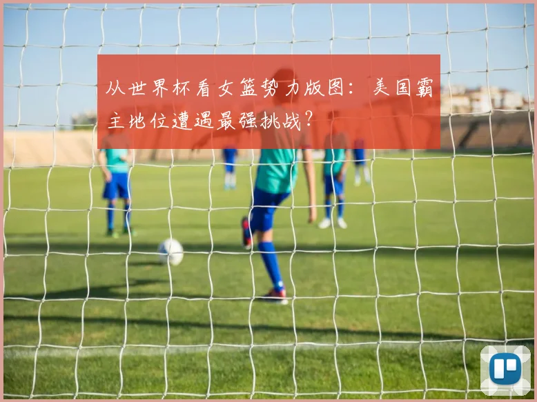 从世界杯看女篮势力版图：美国霸主地位遭遇最强挑战？